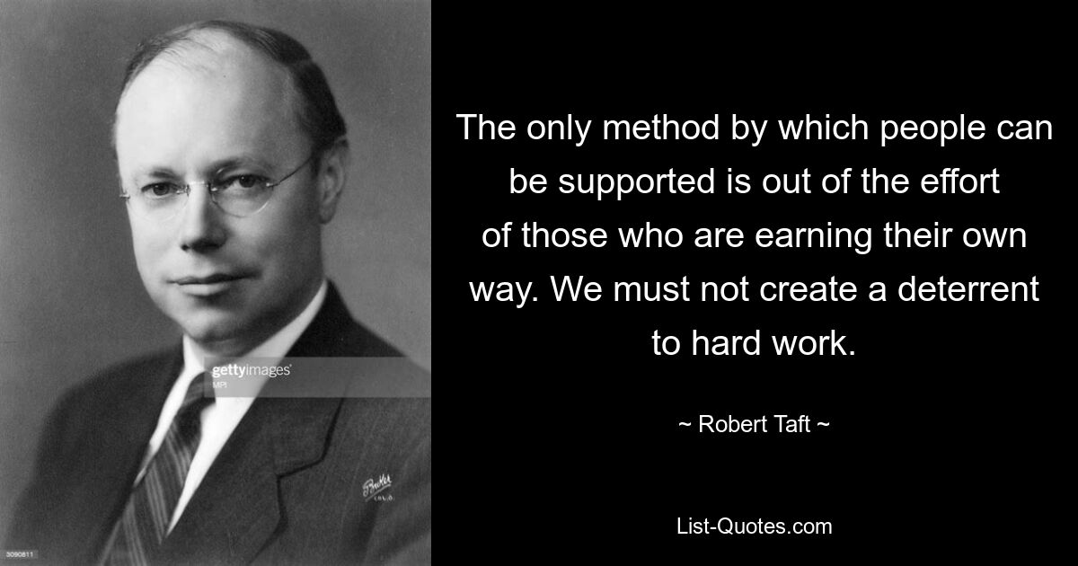 The only method by which people can be supported is out of the effort of those who are earning their own way. We must not create a deterrent to hard work. — © Robert Taft