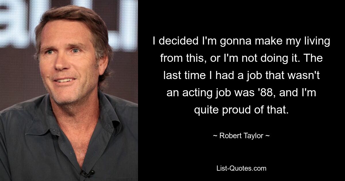 I decided I'm gonna make my living from this, or I'm not doing it. The last time I had a job that wasn't an acting job was '88, and I'm quite proud of that. — © Robert Taylor