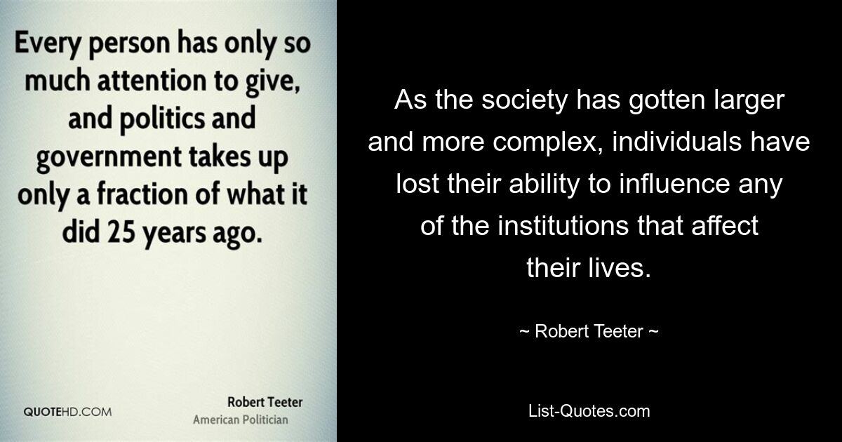 As the society has gotten larger and more complex, individuals have lost their ability to influence any of the institutions that affect their lives. — © Robert Teeter