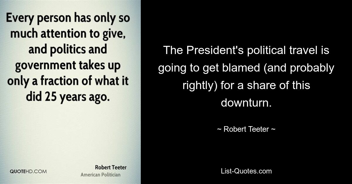 The President's political travel is going to get blamed (and probably rightly) for a share of this downturn. — © Robert Teeter