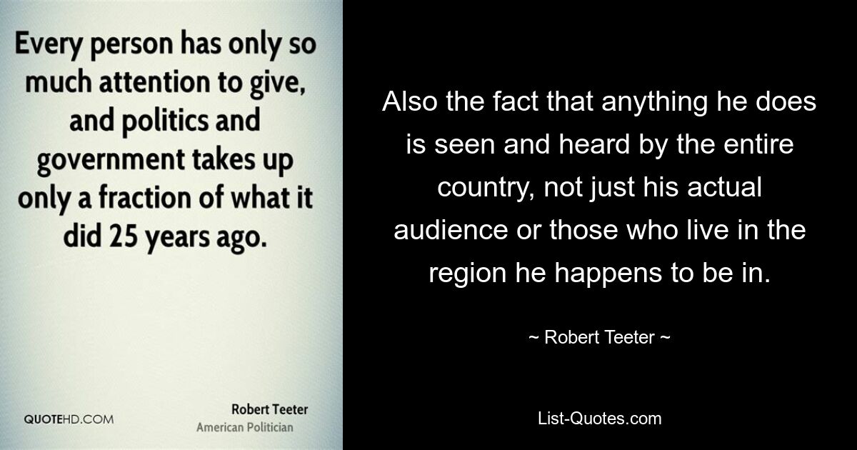 Also the fact that anything he does is seen and heard by the entire country, not just his actual audience or those who live in the region he happens to be in. — © Robert Teeter