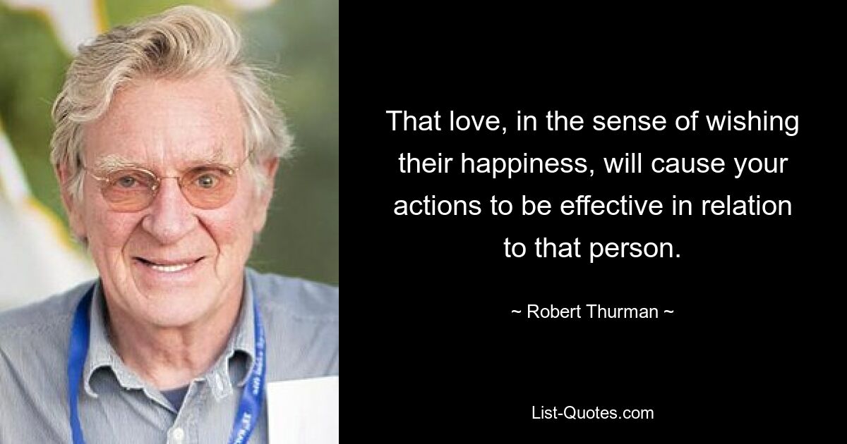 That love, in the sense of wishing their happiness, will cause your actions to be effective in relation to that person. — © Robert Thurman