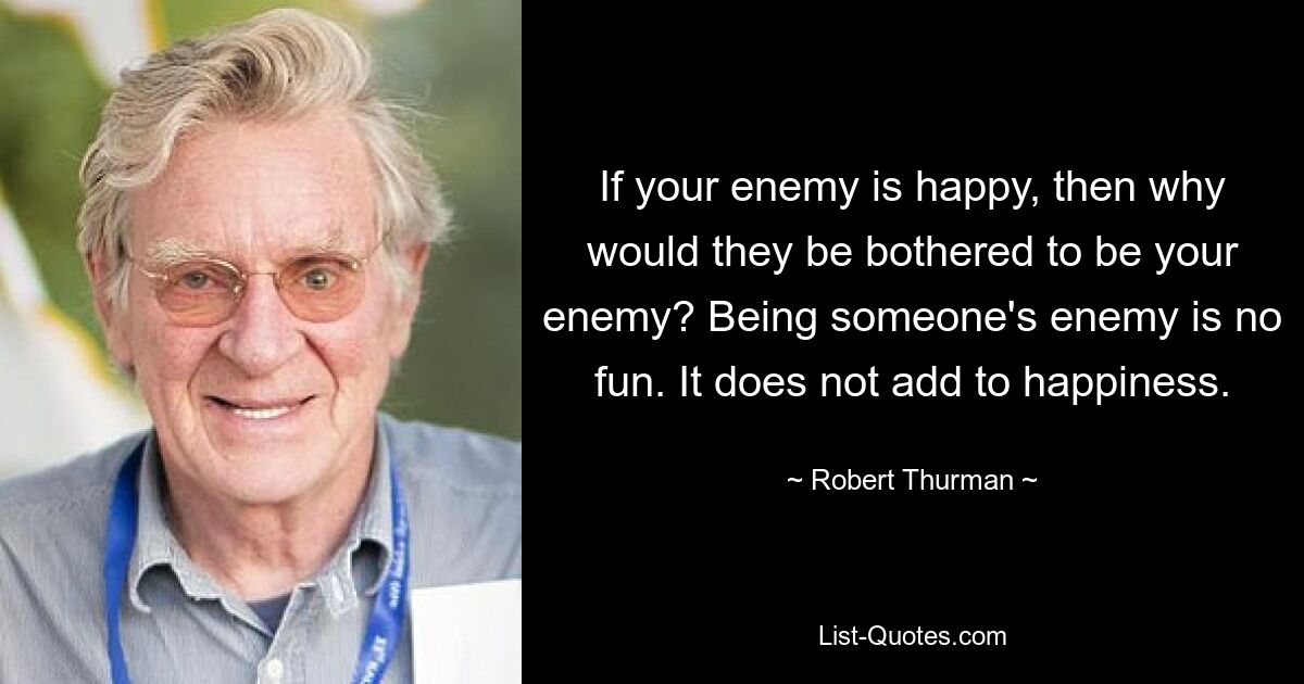 If your enemy is happy, then why would they be bothered to be your enemy? Being someone's enemy is no fun. It does not add to happiness. — © Robert Thurman