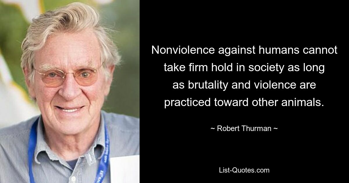 Nonviolence against humans cannot take firm hold in society as long as brutality and violence are practiced toward other animals. — © Robert Thurman