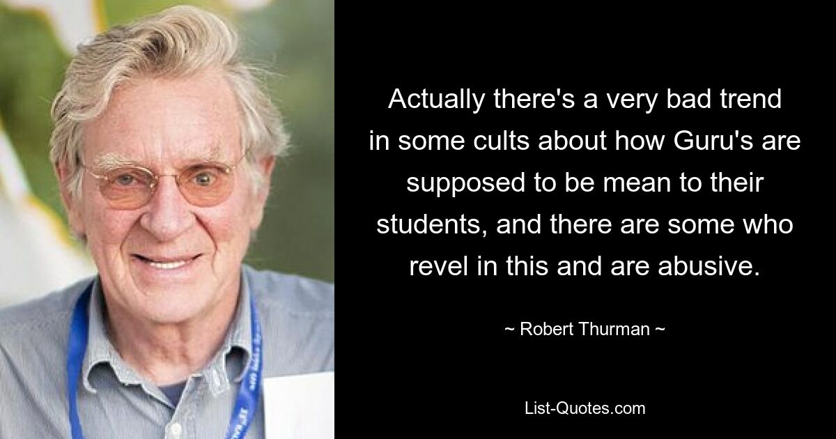 Actually there's a very bad trend in some cults about how Guru's are supposed to be mean to their students, and there are some who revel in this and are abusive. — © Robert Thurman