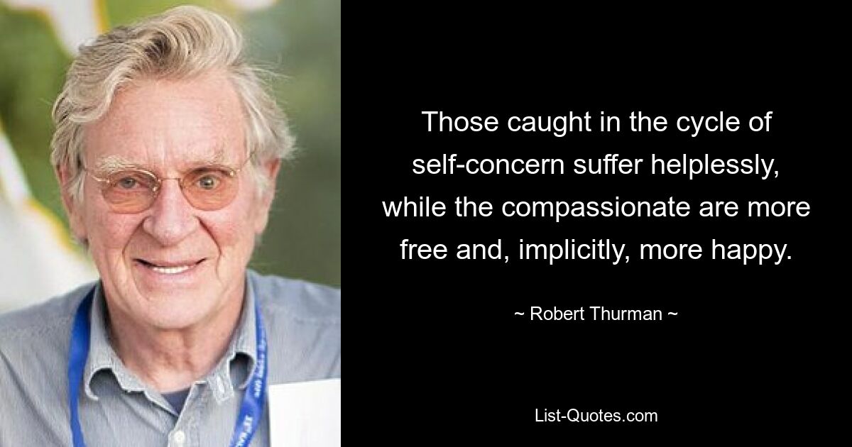 Those caught in the cycle of self-concern suffer helplessly, while the compassionate are more free and, implicitly, more happy. — © Robert Thurman