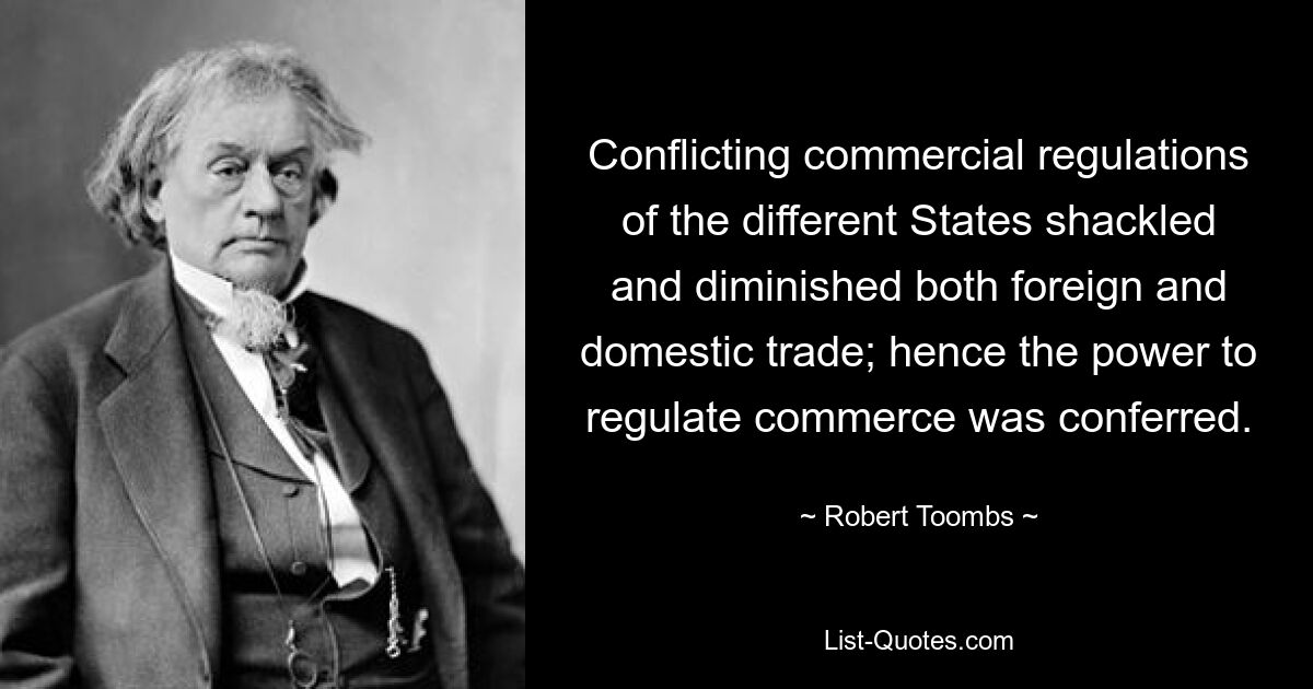 Conflicting commercial regulations of the different States shackled and diminished both foreign and domestic trade; hence the power to regulate commerce was conferred. — © Robert Toombs