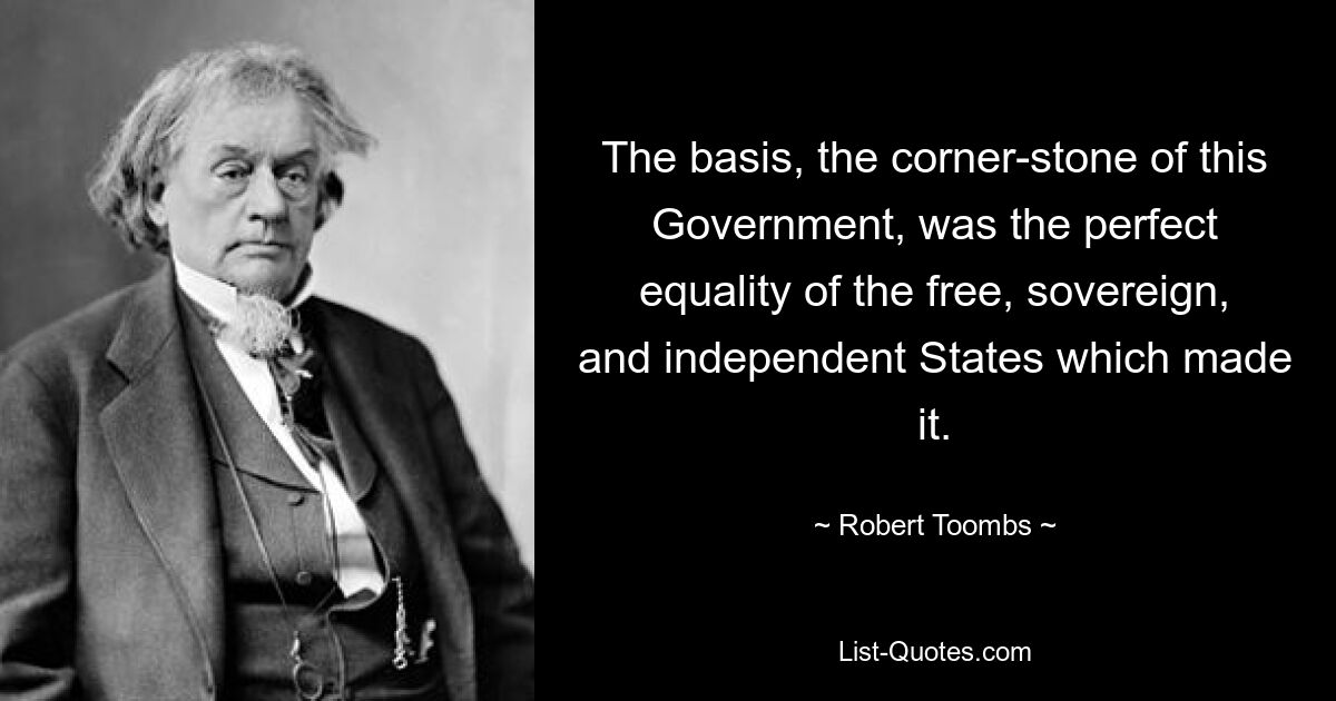 The basis, the corner-stone of this Government, was the perfect equality of the free, sovereign, and independent States which made it. — © Robert Toombs