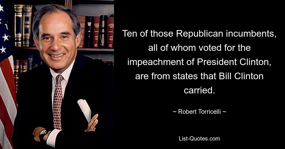 Ten of those Republican incumbents, all of whom voted for the impeachment of President Clinton, are from states that Bill Clinton carried. — © Robert Torricelli