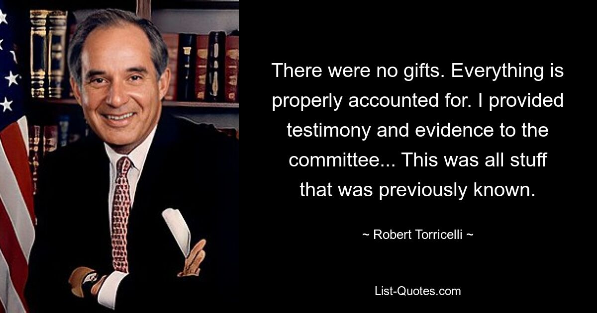 There were no gifts. Everything is properly accounted for. I provided testimony and evidence to the committee... This was all stuff that was previously known. — © Robert Torricelli