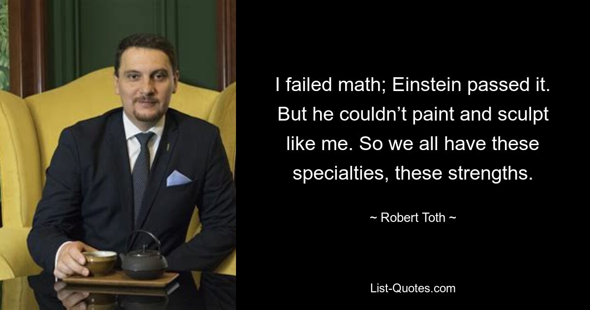 I failed math; Einstein passed it. But he couldn’t paint and sculpt like me. So we all have these specialties, these strengths. — © Robert Toth