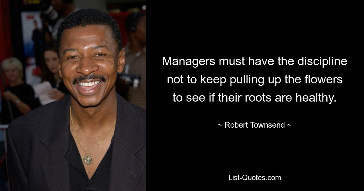 Managers must have the discipline not to keep pulling up the flowers to see if their roots are healthy. — © Robert Townsend