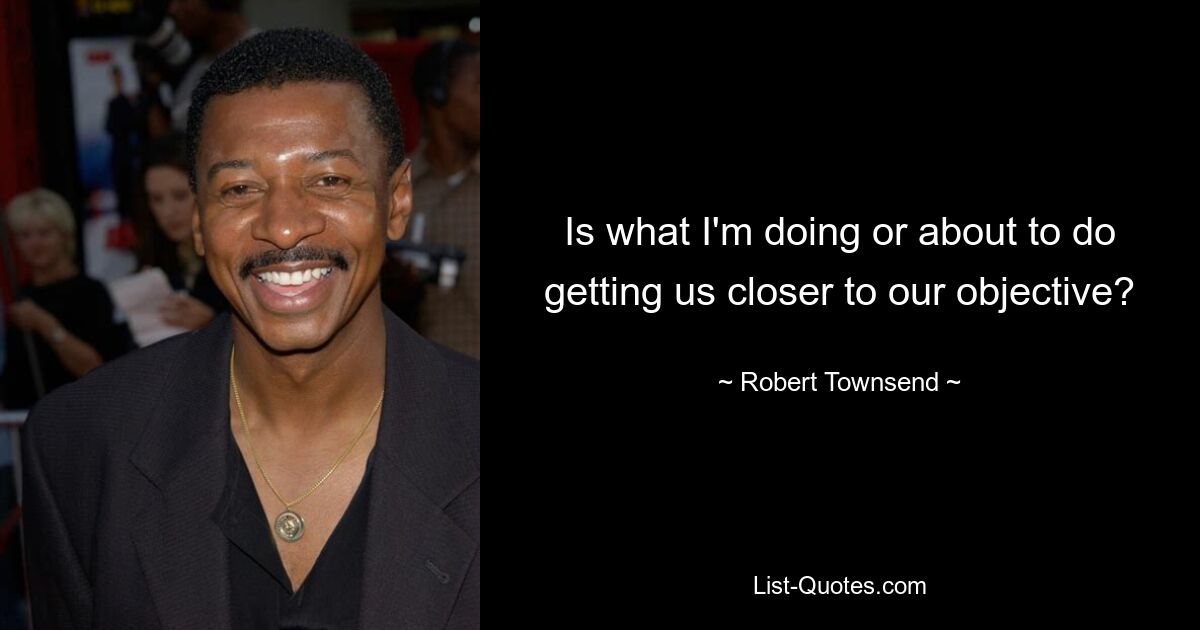 Is what I'm doing or about to do getting us closer to our objective? — © Robert Townsend