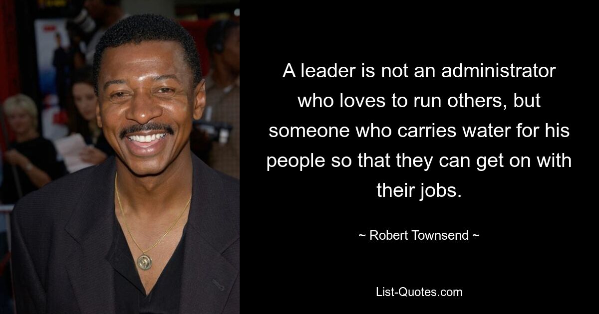 A leader is not an administrator who loves to run others, but someone who carries water for his people so that they can get on with their jobs. — © Robert Townsend