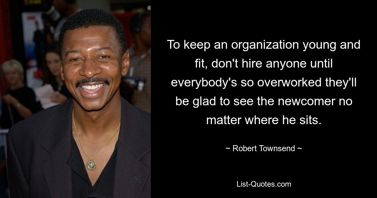 To keep an organization young and fit, don't hire anyone until everybody's so overworked they'll be glad to see the newcomer no matter where he sits. — © Robert Townsend