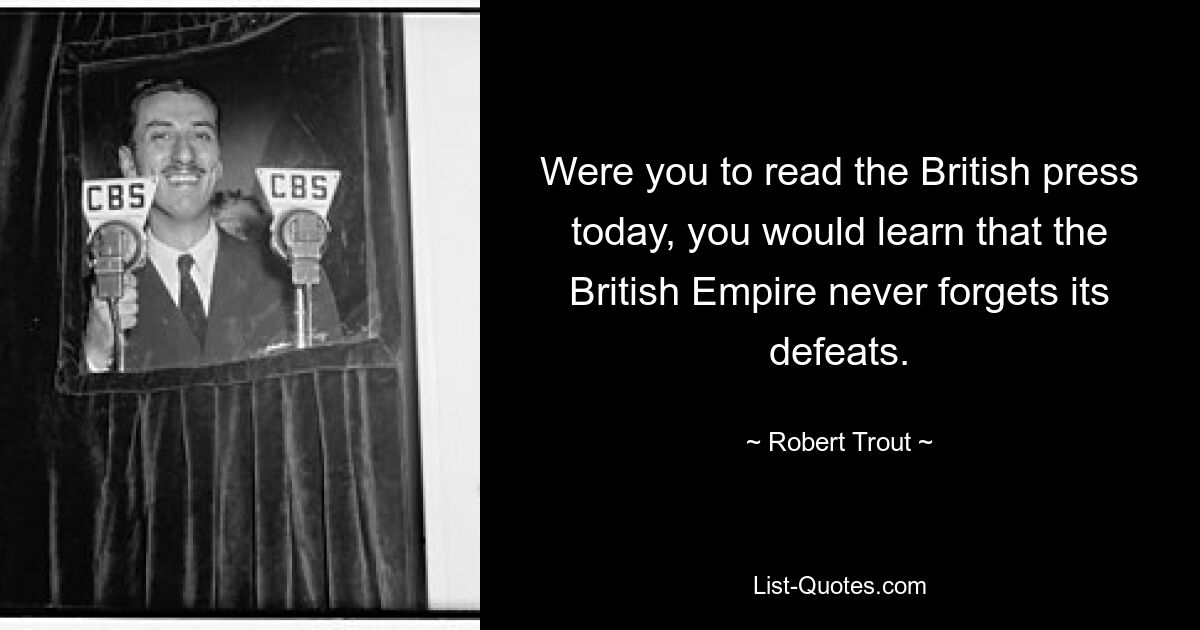 Were you to read the British press today, you would learn that the British Empire never forgets its defeats. — © Robert Trout