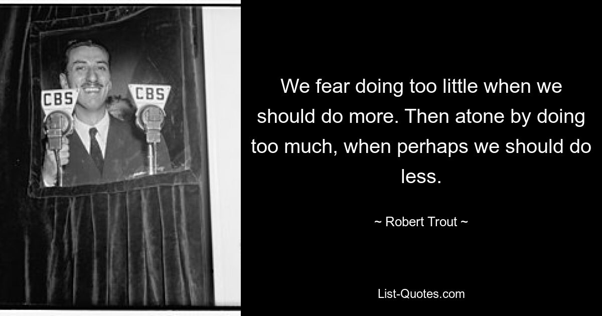 We fear doing too little when we should do more. Then atone by doing too much, when perhaps we should do less. — © Robert Trout