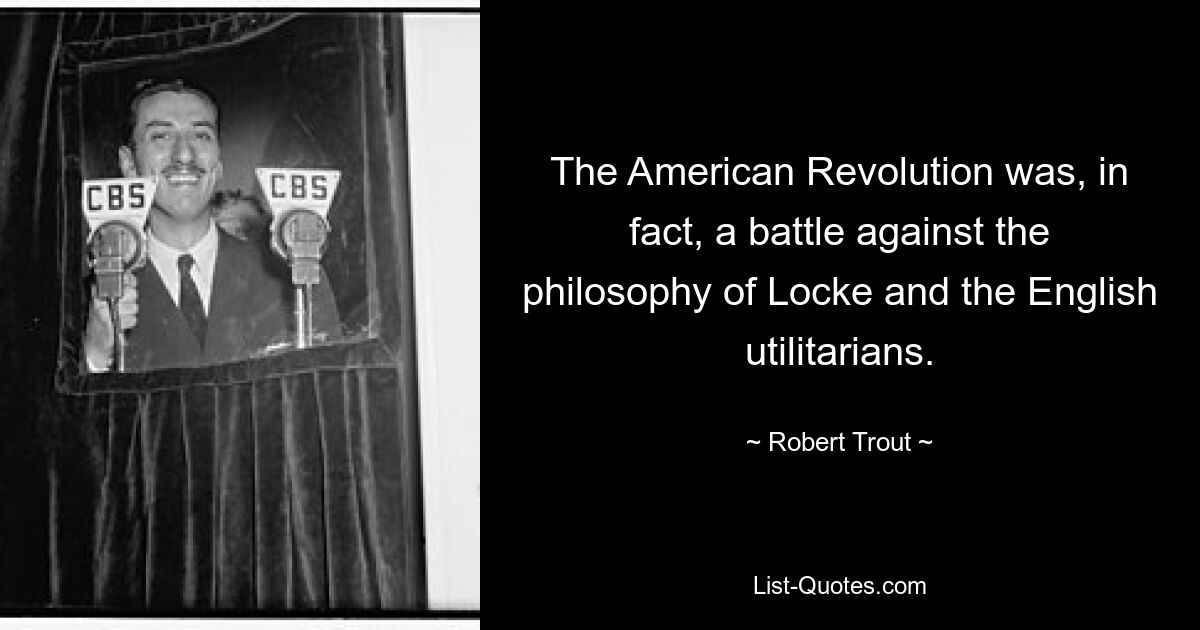 The American Revolution was, in fact, a battle against the philosophy of Locke and the English utilitarians. — © Robert Trout