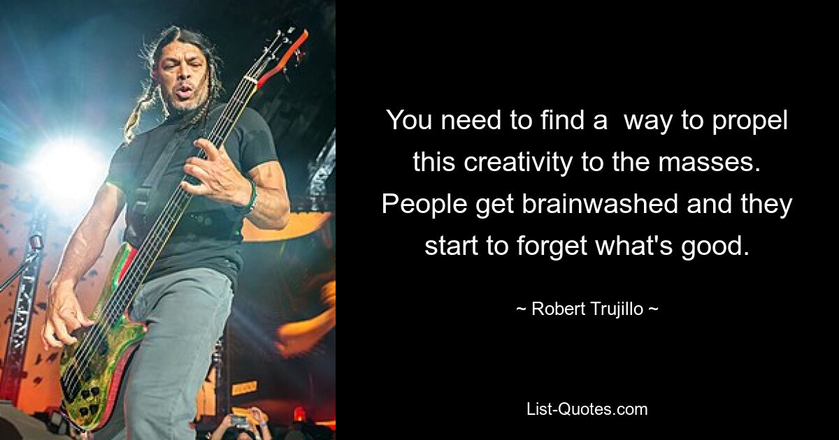 You need to find a  way to propel this creativity to the masses. People get brainwashed and they start to forget what's good. — © Robert Trujillo