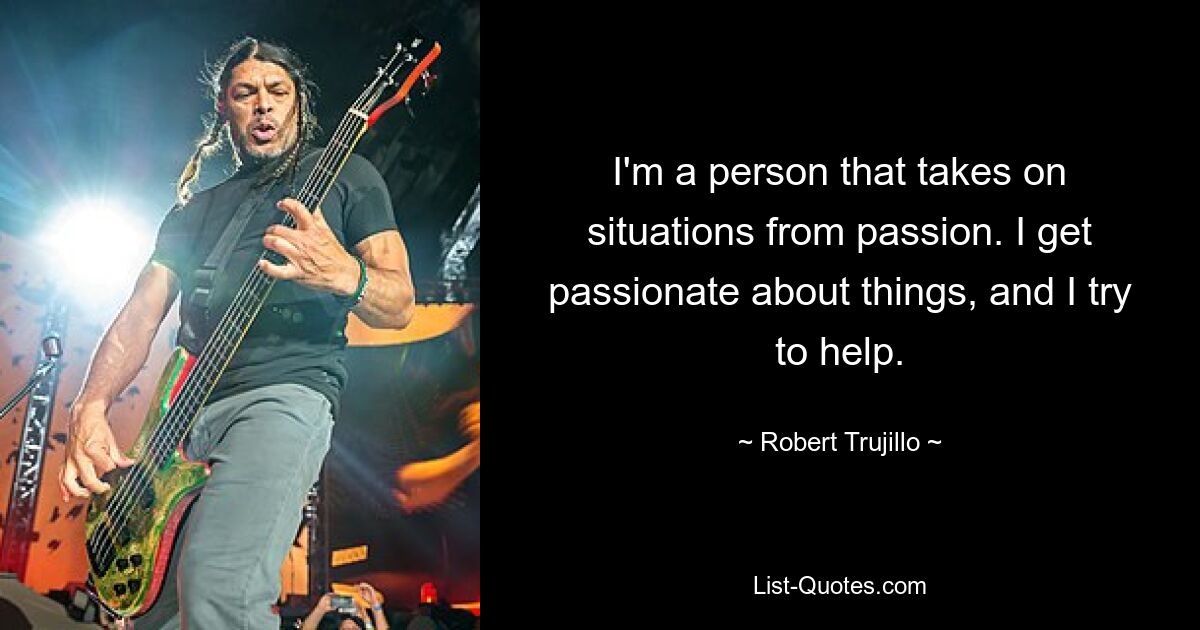 I'm a person that takes on situations from passion. I get passionate about things, and I try to help. — © Robert Trujillo