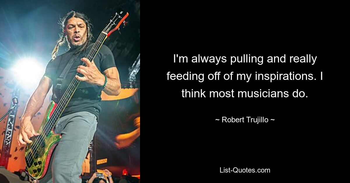 I'm always pulling and really feeding off of my inspirations. I think most musicians do. — © Robert Trujillo