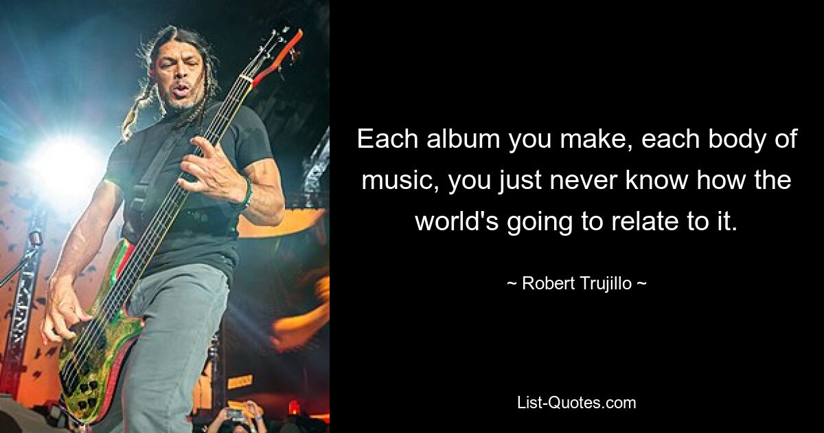 Each album you make, each body of music, you just never know how the world's going to relate to it. — © Robert Trujillo