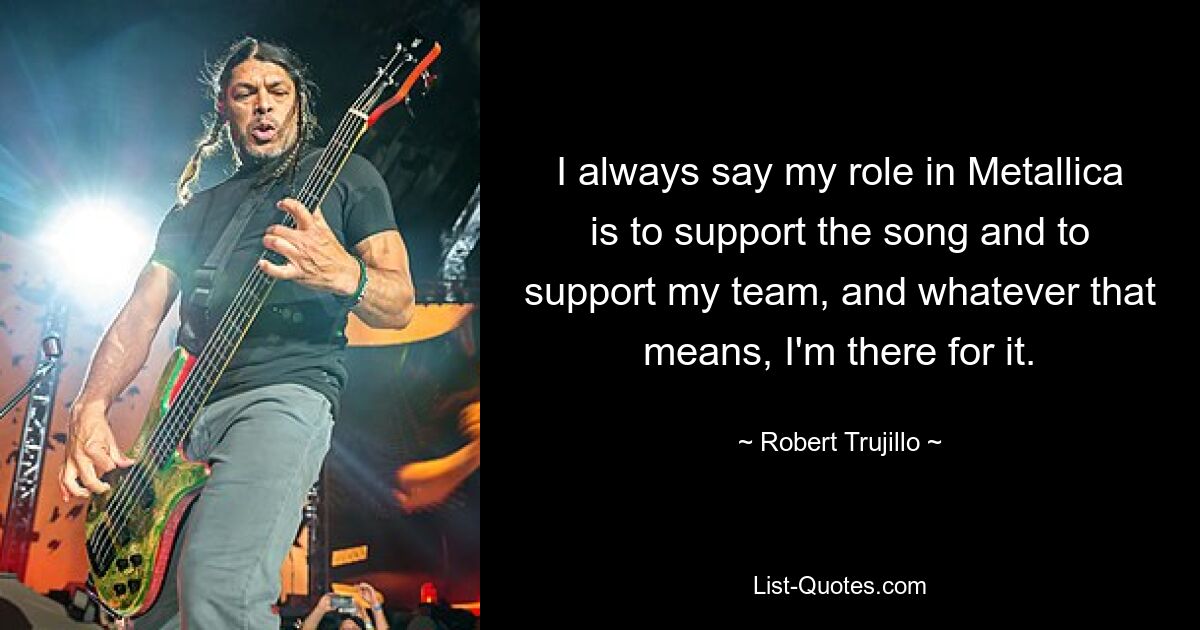 I always say my role in Metallica is to support the song and to support my team, and whatever that means, I'm there for it. — © Robert Trujillo