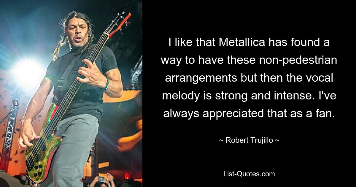 I like that Metallica has found a way to have these non-pedestrian arrangements but then the vocal melody is strong and intense. I've always appreciated that as a fan. — © Robert Trujillo