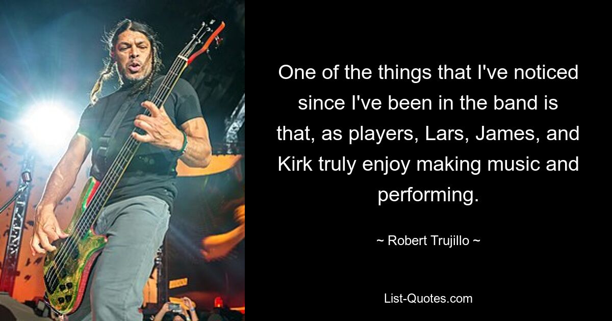 One of the things that I've noticed since I've been in the band is that, as players, Lars, James, and Kirk truly enjoy making music and performing. — © Robert Trujillo