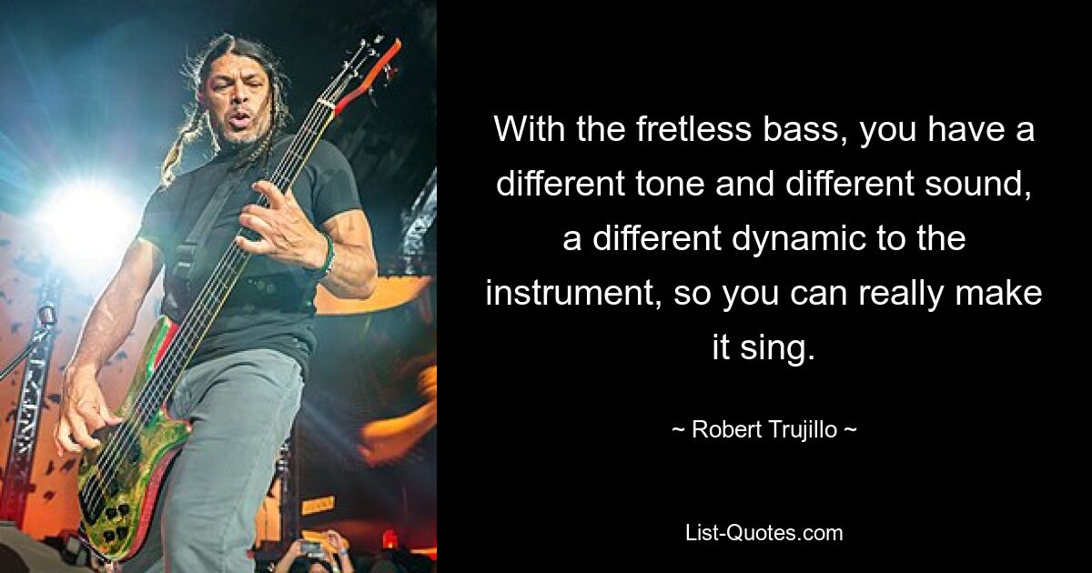 With the fretless bass, you have a different tone and different sound, a different dynamic to the instrument, so you can really make it sing. — © Robert Trujillo