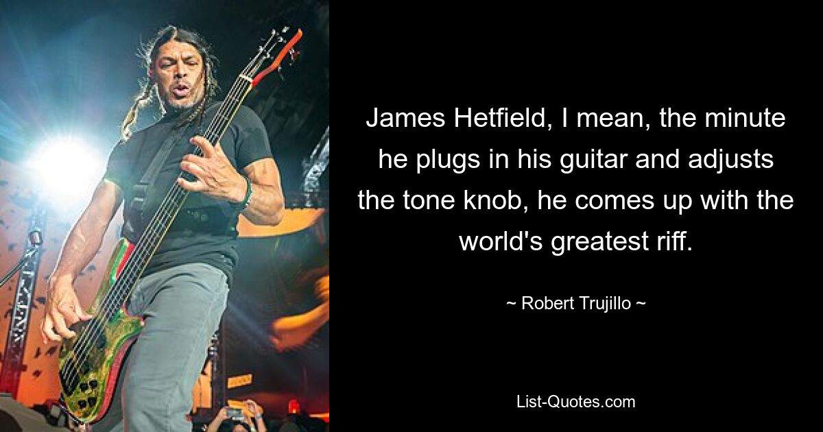 James Hetfield, I mean, the minute he plugs in his guitar and adjusts the tone knob, he comes up with the world's greatest riff. — © Robert Trujillo