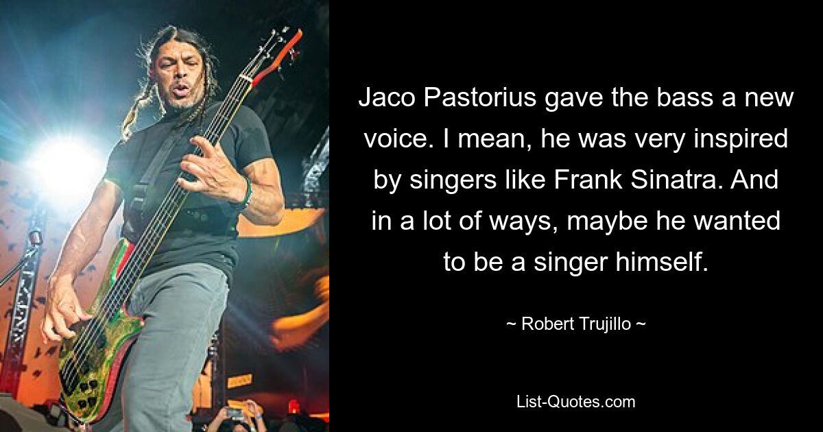 Jaco Pastorius gave the bass a new voice. I mean, he was very inspired by singers like Frank Sinatra. And in a lot of ways, maybe he wanted to be a singer himself. — © Robert Trujillo