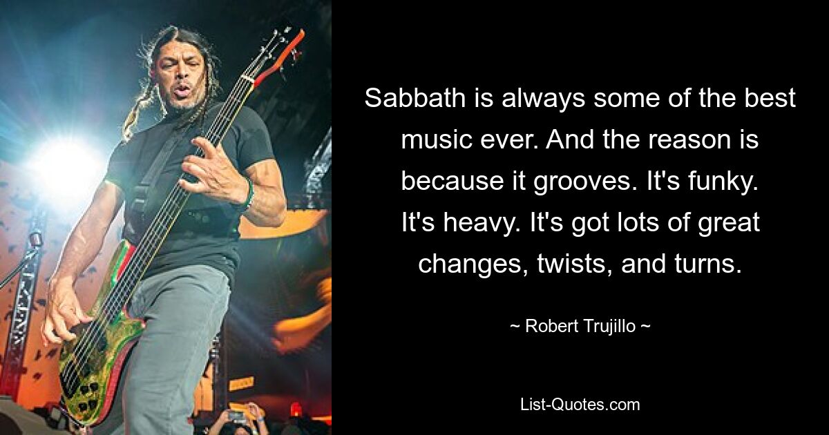 Sabbath is always some of the best music ever. And the reason is because it grooves. It's funky. It's heavy. It's got lots of great changes, twists, and turns. — © Robert Trujillo