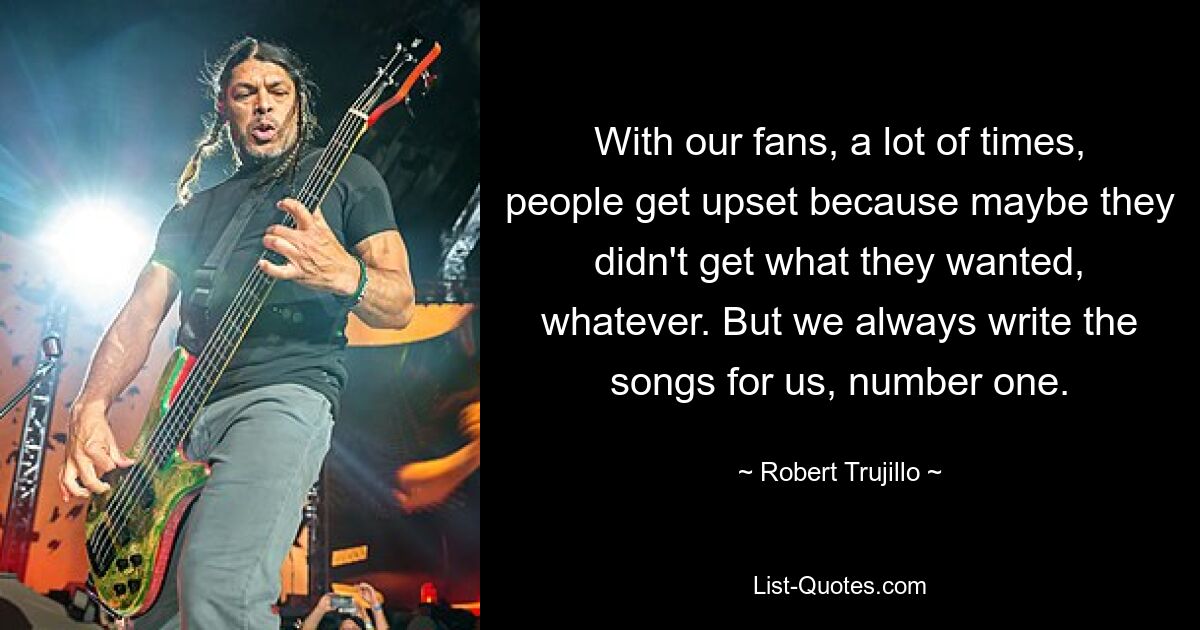 With our fans, a lot of times, people get upset because maybe they didn't get what they wanted, whatever. But we always write the songs for us, number one. — © Robert Trujillo