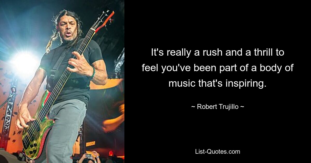 It's really a rush and a thrill to feel you've been part of a body of music that's inspiring. — © Robert Trujillo