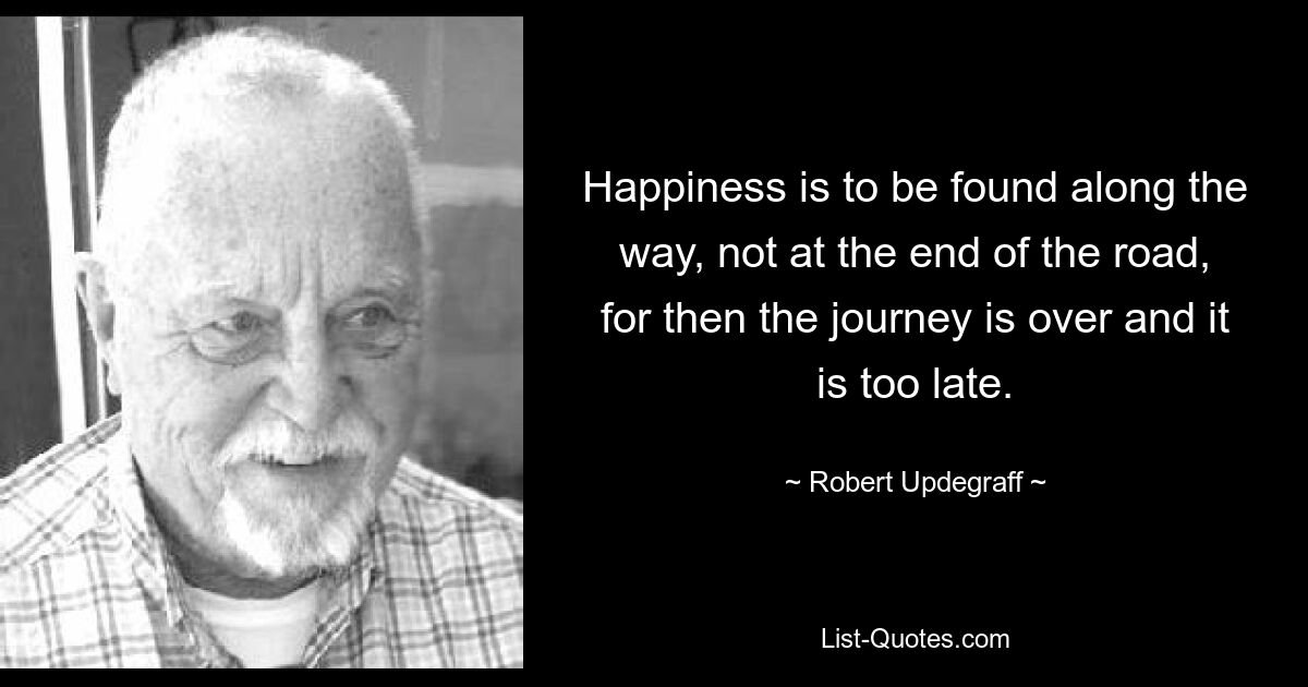 Happiness is to be found along the way, not at the end of the road, for then the journey is over and it is too late. — © Robert Updegraff