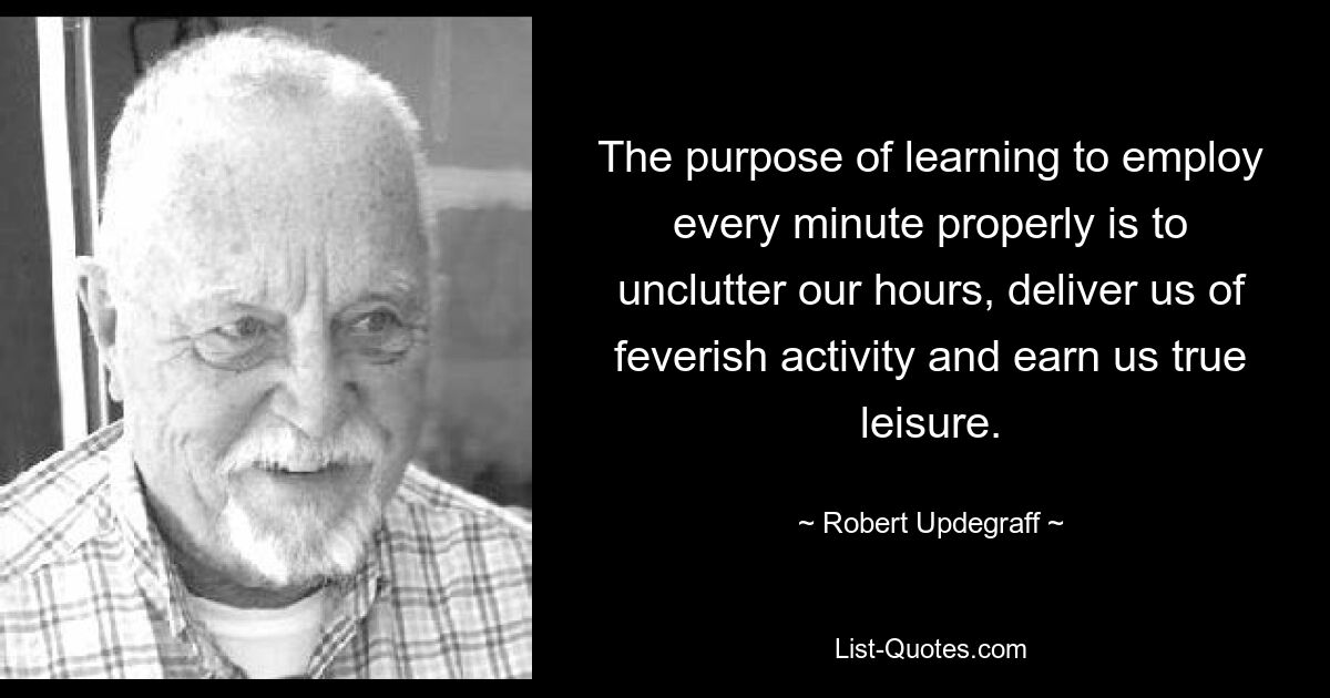 The purpose of learning to employ every minute properly is to unclutter our hours, deliver us of feverish activity and earn us true leisure. — © Robert Updegraff