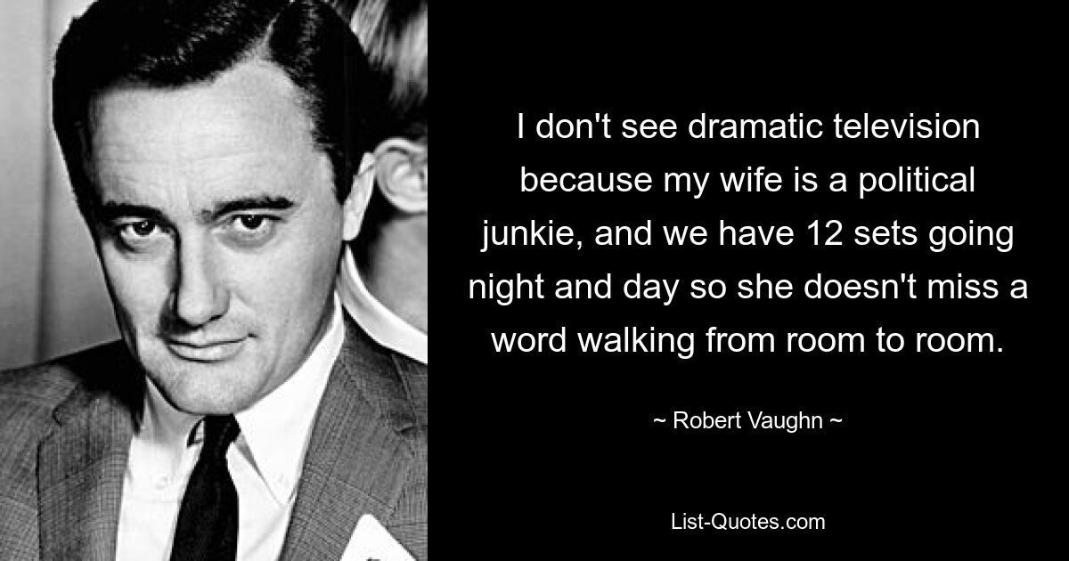 I don't see dramatic television because my wife is a political junkie, and we have 12 sets going night and day so she doesn't miss a word walking from room to room. — © Robert Vaughn