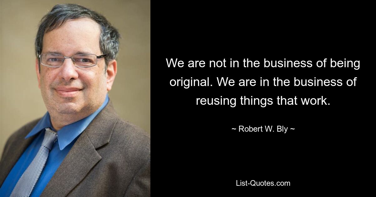 We are not in the business of being original. We are in the business of reusing things that work. — © Robert W. Bly