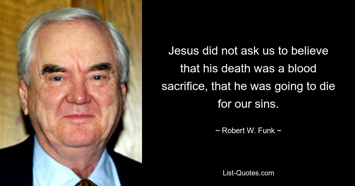 Jesus did not ask us to believe that his death was a blood sacrifice, that he was going to die for our sins. — © Robert W. Funk