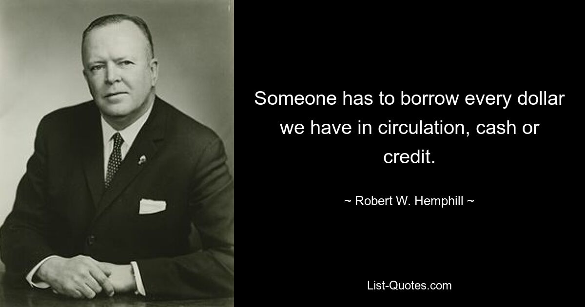 Someone has to borrow every dollar we have in circulation, cash or credit. — © Robert W. Hemphill