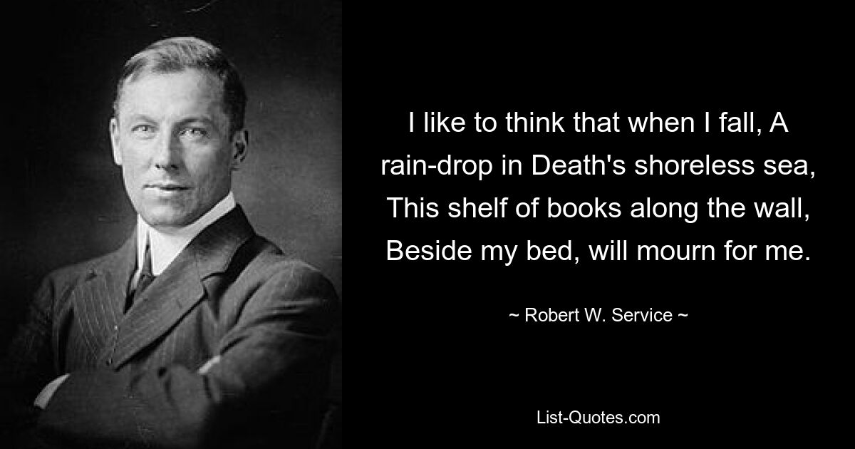 I like to think that when I fall, A rain-drop in Death's shoreless sea, This shelf of books along the wall, Beside my bed, will mourn for me. — © Robert W. Service