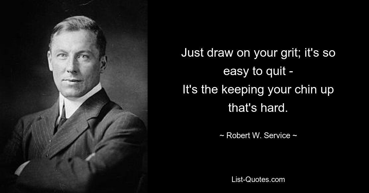 Just draw on your grit; it's so easy to quit -
It's the keeping your chin up that's hard. — © Robert W. Service