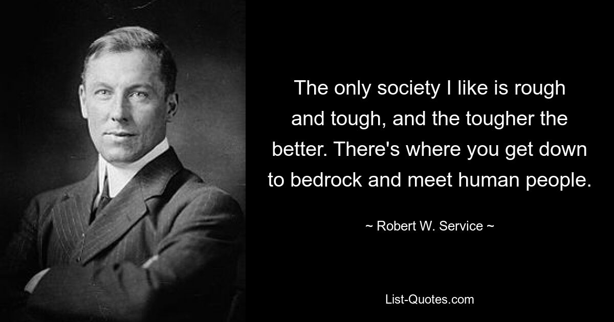 The only society I like is rough and tough, and the tougher the better. There's where you get down to bedrock and meet human people. — © Robert W. Service