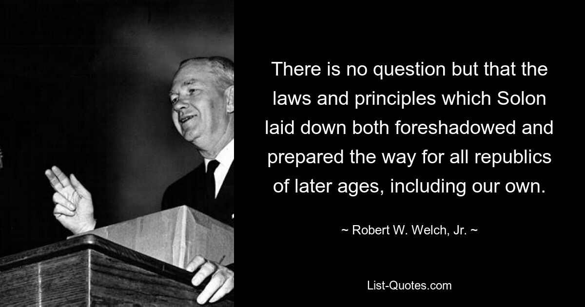 There is no question but that the laws and principles which Solon laid down both foreshadowed and prepared the way for all republics of later ages, including our own. — © Robert W. Welch, Jr.