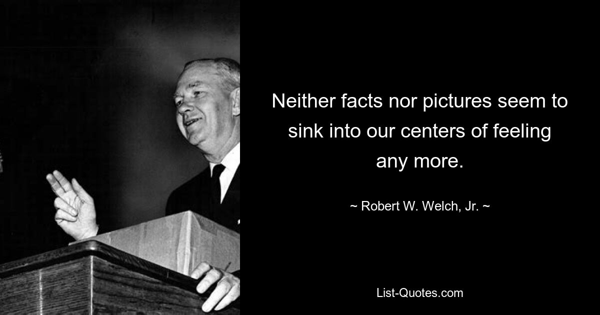 Neither facts nor pictures seem to sink into our centers of feeling any more. — © Robert W. Welch, Jr.