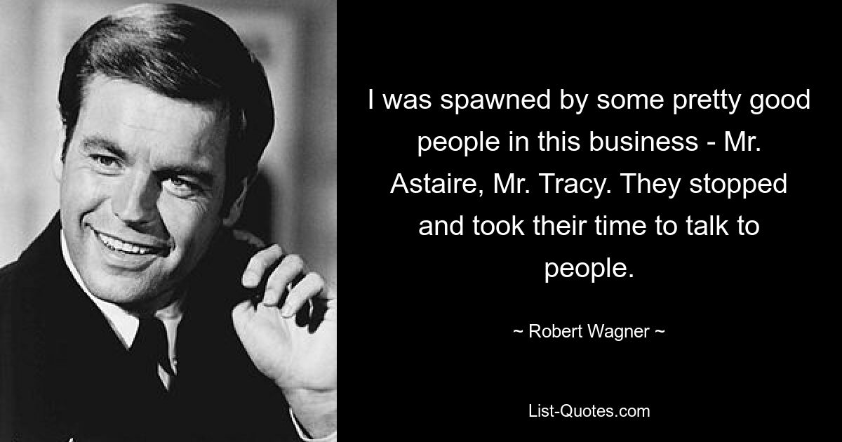 I was spawned by some pretty good people in this business - Mr. Astaire, Mr. Tracy. They stopped and took their time to talk to people. — © Robert Wagner