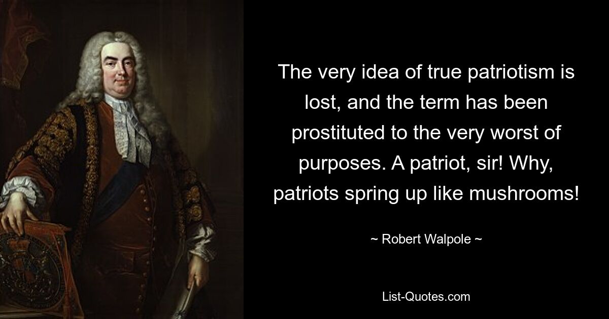 The very idea of true patriotism is lost, and the term has been prostituted to the very worst of purposes. A patriot, sir! Why, patriots spring up like mushrooms! — © Robert Walpole