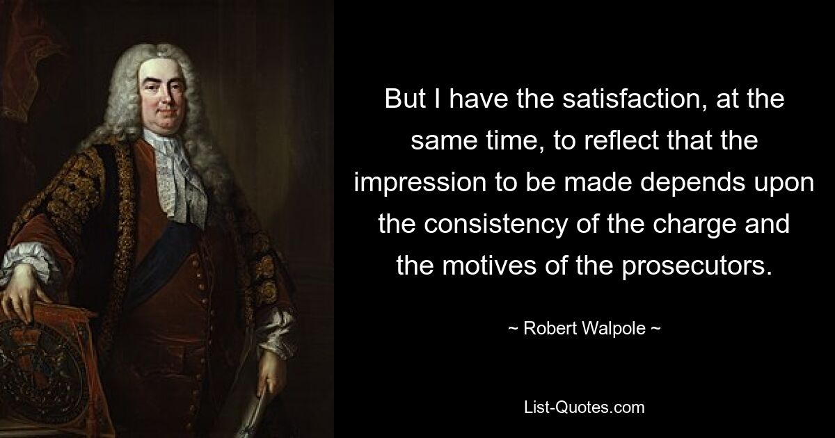 But I have the satisfaction, at the same time, to reflect that the impression to be made depends upon the consistency of the charge and the motives of the prosecutors. — © Robert Walpole