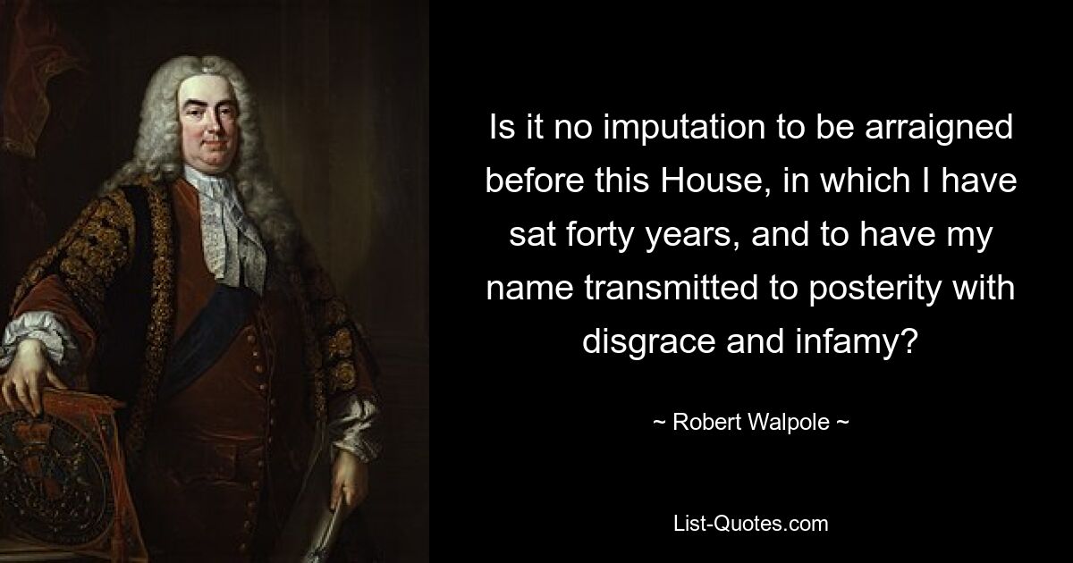 Is it no imputation to be arraigned before this House, in which I have sat forty years, and to have my name transmitted to posterity with disgrace and infamy? — © Robert Walpole